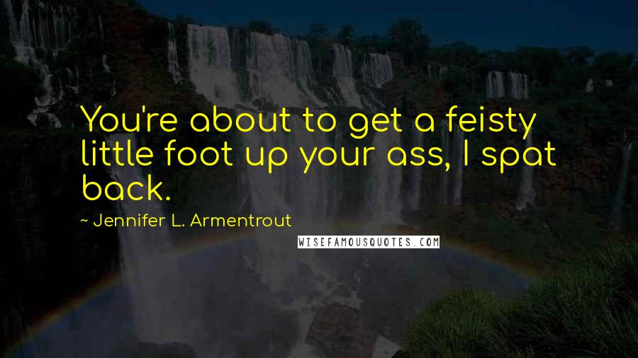 Jennifer L. Armentrout Quotes: You're about to get a feisty little foot up your ass, I spat back.