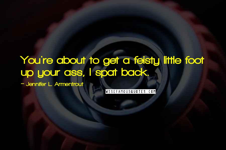 Jennifer L. Armentrout Quotes: You're about to get a feisty little foot up your ass, I spat back.