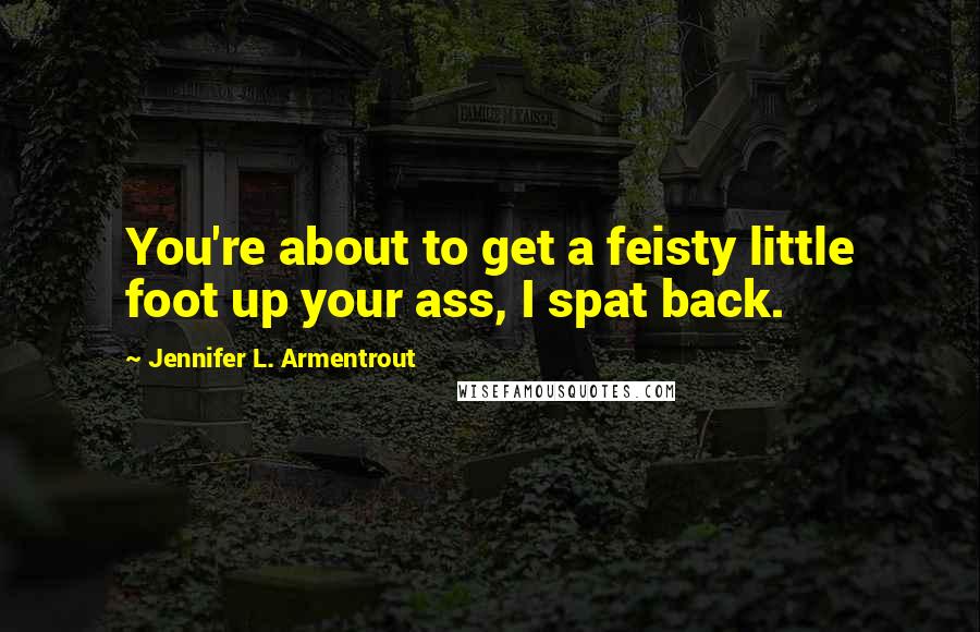 Jennifer L. Armentrout Quotes: You're about to get a feisty little foot up your ass, I spat back.