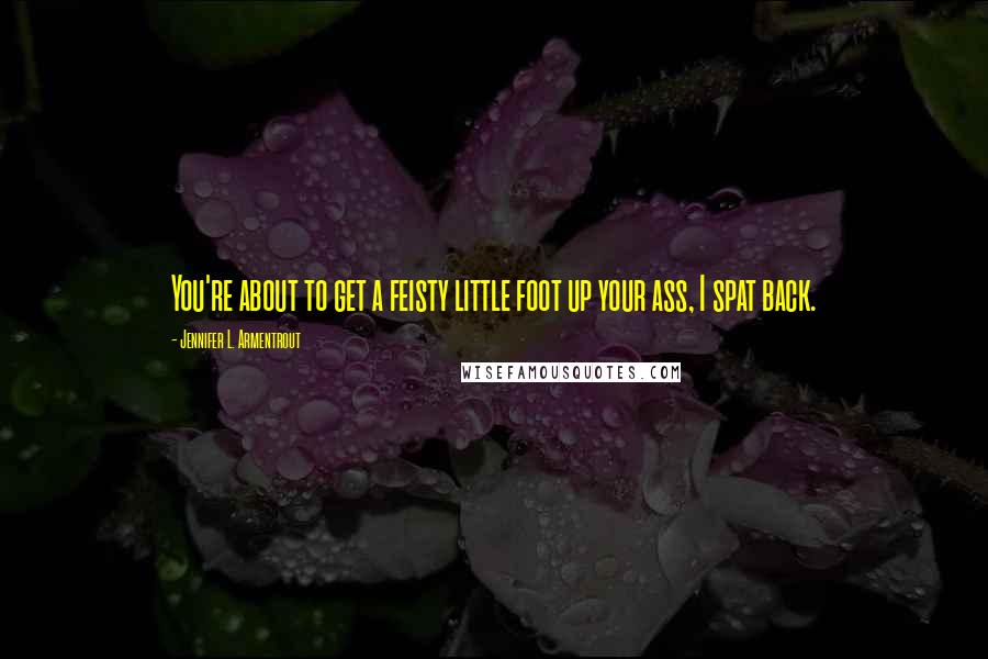 Jennifer L. Armentrout Quotes: You're about to get a feisty little foot up your ass, I spat back.