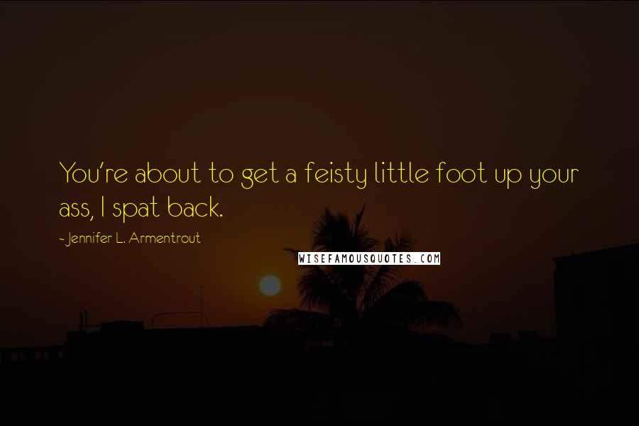 Jennifer L. Armentrout Quotes: You're about to get a feisty little foot up your ass, I spat back.