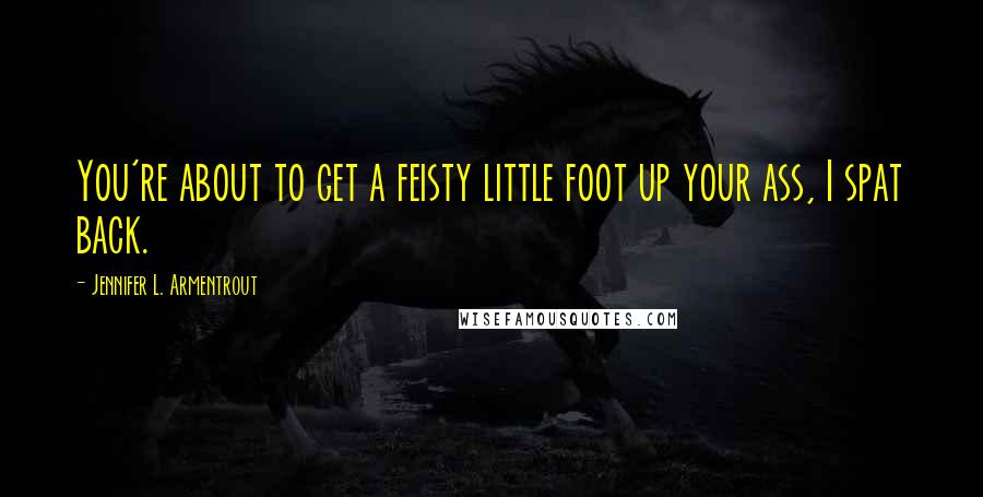 Jennifer L. Armentrout Quotes: You're about to get a feisty little foot up your ass, I spat back.