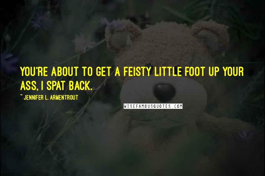 Jennifer L. Armentrout Quotes: You're about to get a feisty little foot up your ass, I spat back.