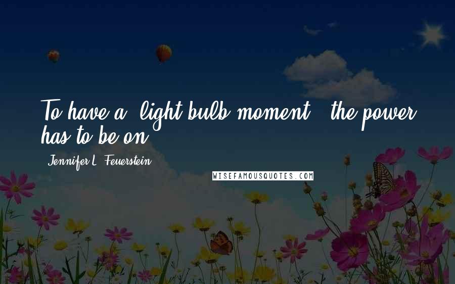 Jennifer L. Feuerstein Quotes: To have a "light-bulb moment", the power has to be on.