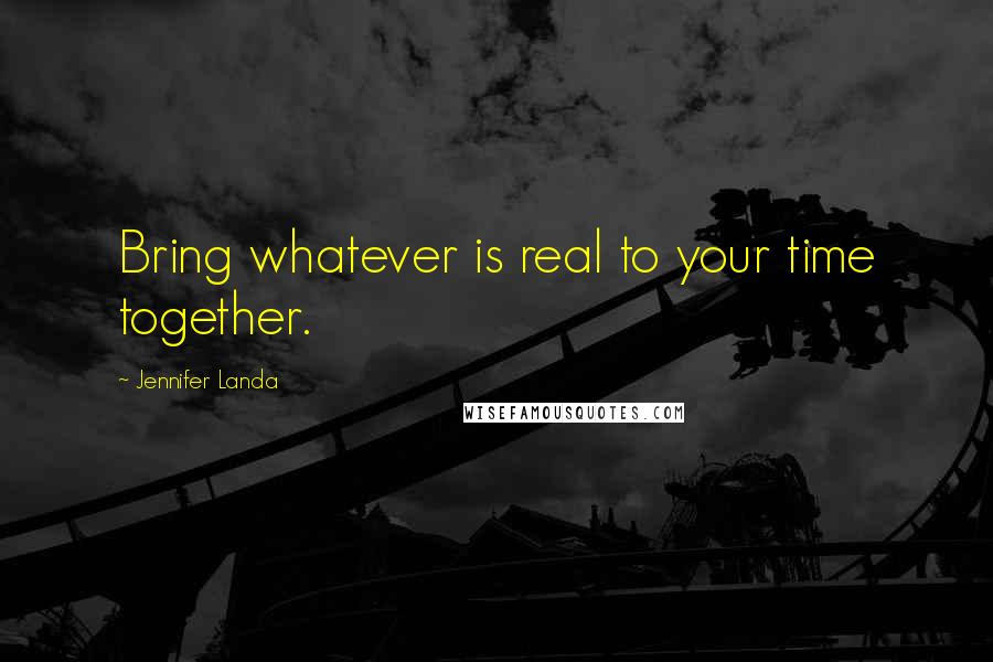 Jennifer Landa Quotes: Bring whatever is real to your time together.