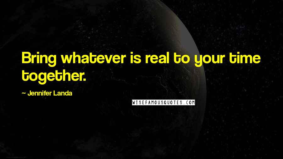 Jennifer Landa Quotes: Bring whatever is real to your time together.