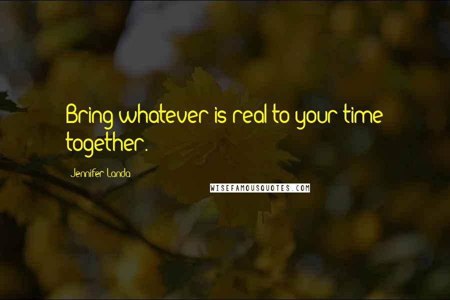 Jennifer Landa Quotes: Bring whatever is real to your time together.