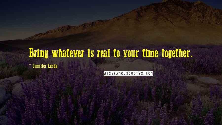 Jennifer Landa Quotes: Bring whatever is real to your time together.