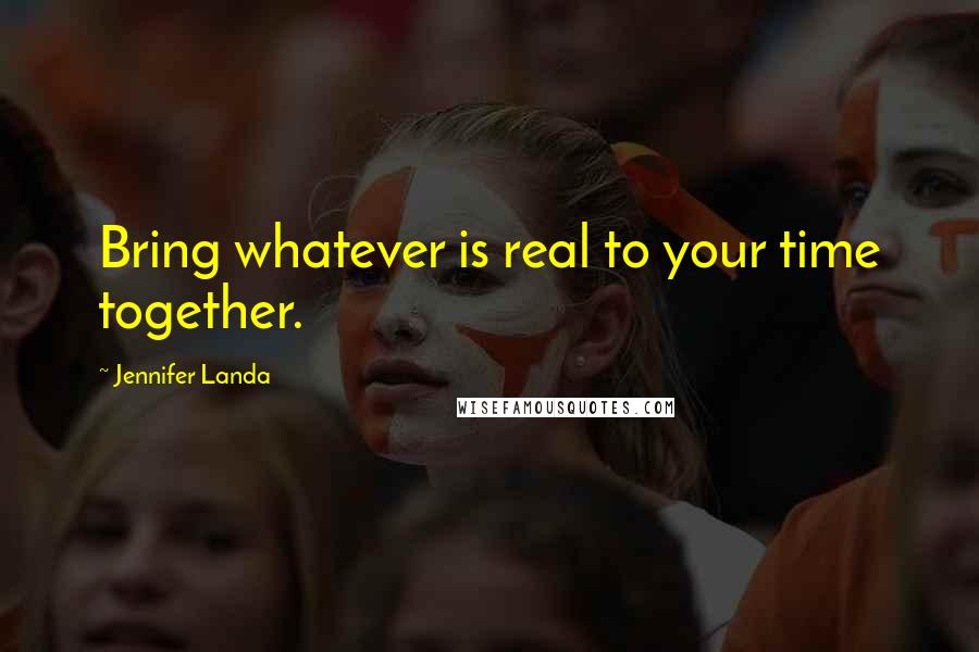 Jennifer Landa Quotes: Bring whatever is real to your time together.