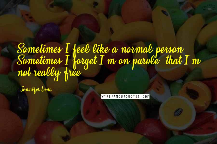 Jennifer Lane Quotes: Sometimes I feel like a normal person. Sometimes I forget I'm on parole, that I'm not really free.