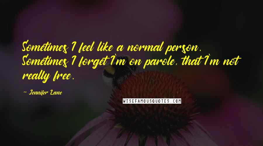 Jennifer Lane Quotes: Sometimes I feel like a normal person. Sometimes I forget I'm on parole, that I'm not really free.