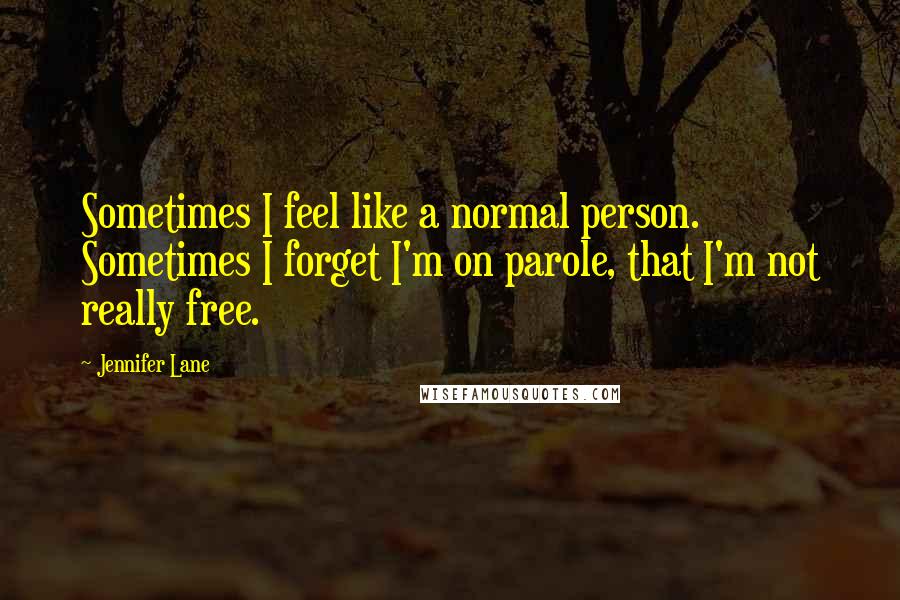 Jennifer Lane Quotes: Sometimes I feel like a normal person. Sometimes I forget I'm on parole, that I'm not really free.