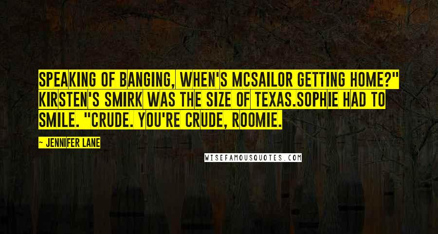 Jennifer Lane Quotes: Speaking of banging, when's McSailor getting home?" Kirsten's smirk was the size of Texas.Sophie had to smile. "Crude. You're crude, roomie.