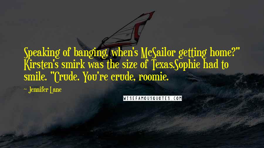 Jennifer Lane Quotes: Speaking of banging, when's McSailor getting home?" Kirsten's smirk was the size of Texas.Sophie had to smile. "Crude. You're crude, roomie.