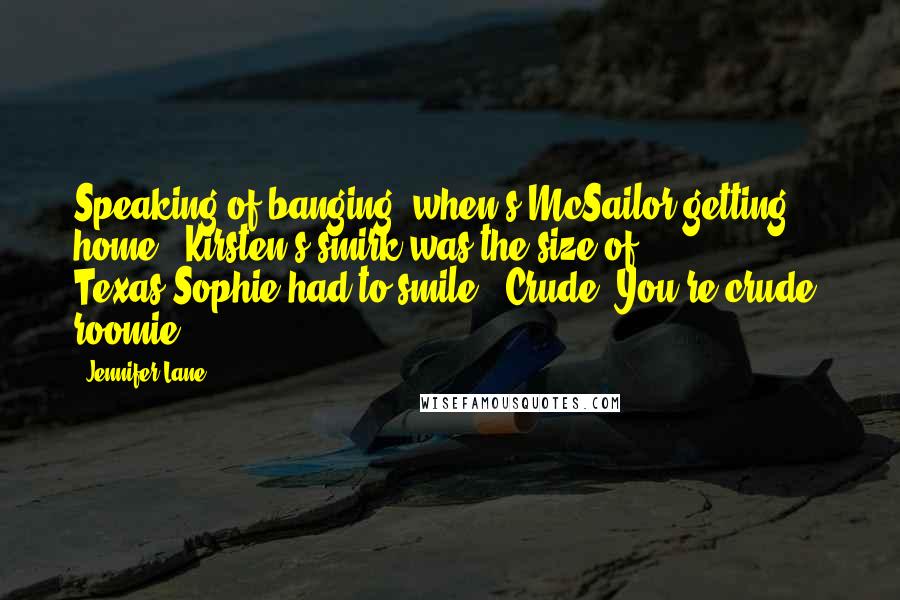 Jennifer Lane Quotes: Speaking of banging, when's McSailor getting home?" Kirsten's smirk was the size of Texas.Sophie had to smile. "Crude. You're crude, roomie.