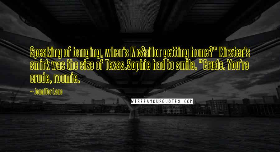 Jennifer Lane Quotes: Speaking of banging, when's McSailor getting home?" Kirsten's smirk was the size of Texas.Sophie had to smile. "Crude. You're crude, roomie.