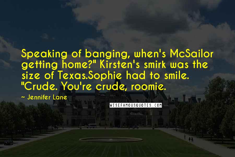 Jennifer Lane Quotes: Speaking of banging, when's McSailor getting home?" Kirsten's smirk was the size of Texas.Sophie had to smile. "Crude. You're crude, roomie.