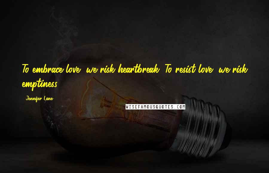 Jennifer Lane Quotes: To embrace love, we risk heartbreak. To resist love, we risk emptiness.