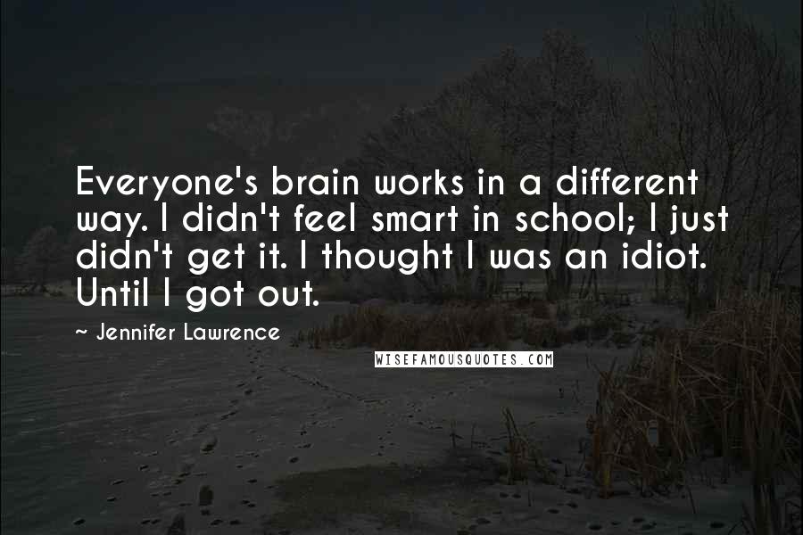 Jennifer Lawrence Quotes: Everyone's brain works in a different way. I didn't feel smart in school; I just didn't get it. I thought I was an idiot. Until I got out.