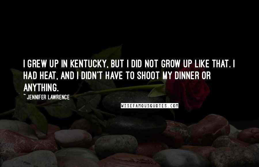 Jennifer Lawrence Quotes: I grew up in Kentucky, but I did not grow up like that. I had heat, and I didn't have to shoot my dinner or anything.