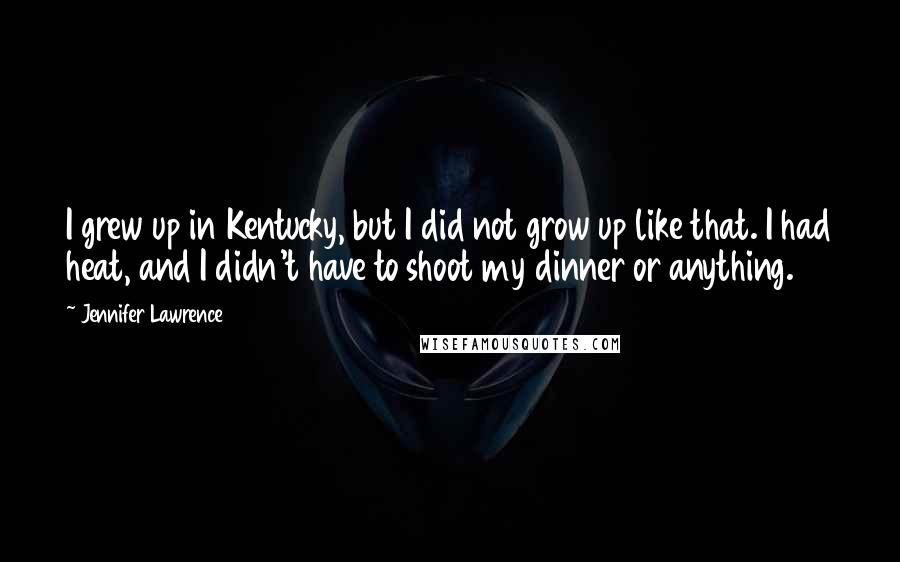 Jennifer Lawrence Quotes: I grew up in Kentucky, but I did not grow up like that. I had heat, and I didn't have to shoot my dinner or anything.