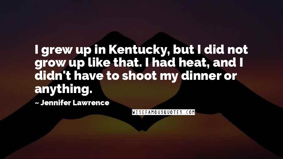 Jennifer Lawrence Quotes: I grew up in Kentucky, but I did not grow up like that. I had heat, and I didn't have to shoot my dinner or anything.