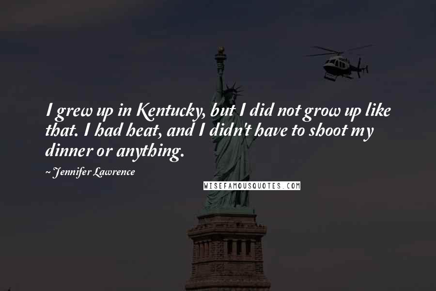 Jennifer Lawrence Quotes: I grew up in Kentucky, but I did not grow up like that. I had heat, and I didn't have to shoot my dinner or anything.