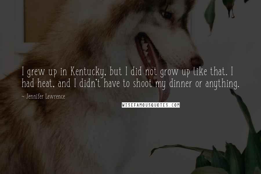 Jennifer Lawrence Quotes: I grew up in Kentucky, but I did not grow up like that. I had heat, and I didn't have to shoot my dinner or anything.