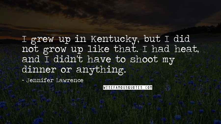Jennifer Lawrence Quotes: I grew up in Kentucky, but I did not grow up like that. I had heat, and I didn't have to shoot my dinner or anything.