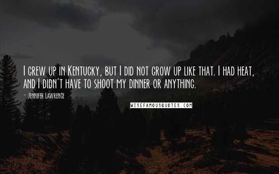 Jennifer Lawrence Quotes: I grew up in Kentucky, but I did not grow up like that. I had heat, and I didn't have to shoot my dinner or anything.