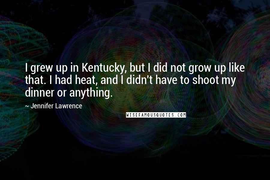 Jennifer Lawrence Quotes: I grew up in Kentucky, but I did not grow up like that. I had heat, and I didn't have to shoot my dinner or anything.