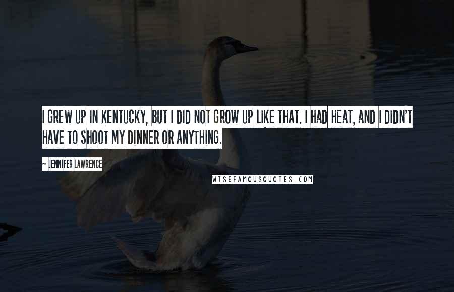 Jennifer Lawrence Quotes: I grew up in Kentucky, but I did not grow up like that. I had heat, and I didn't have to shoot my dinner or anything.