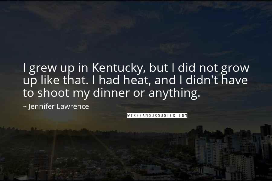 Jennifer Lawrence Quotes: I grew up in Kentucky, but I did not grow up like that. I had heat, and I didn't have to shoot my dinner or anything.
