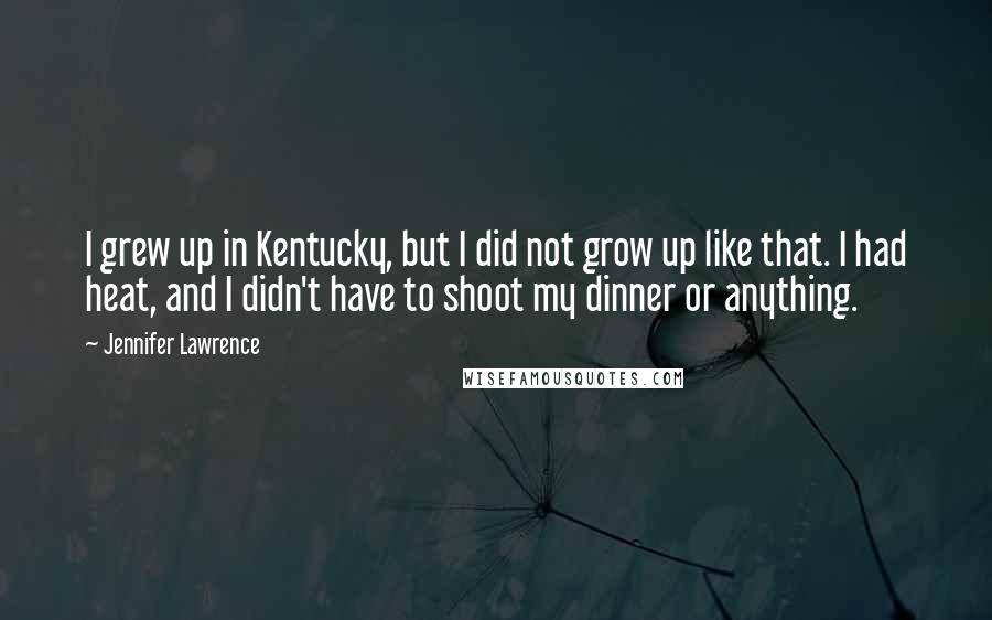 Jennifer Lawrence Quotes: I grew up in Kentucky, but I did not grow up like that. I had heat, and I didn't have to shoot my dinner or anything.