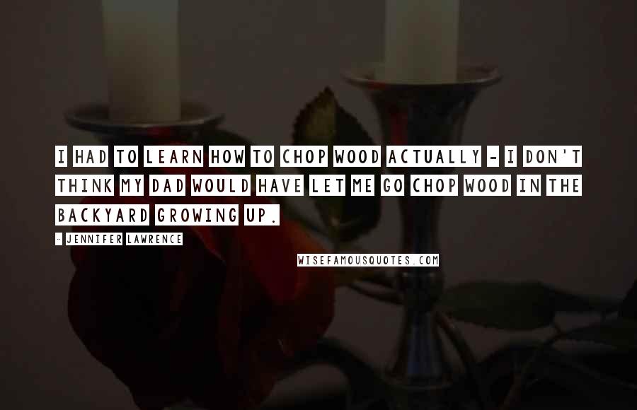 Jennifer Lawrence Quotes: I had to learn how to chop wood actually - I don't think my dad would have let me go chop wood in the backyard growing up.