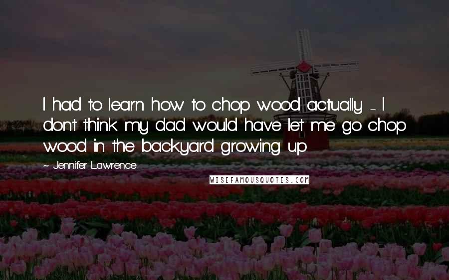 Jennifer Lawrence Quotes: I had to learn how to chop wood actually - I don't think my dad would have let me go chop wood in the backyard growing up.