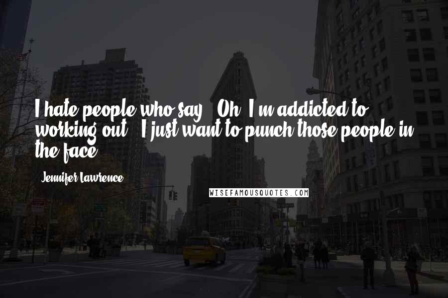 Jennifer Lawrence Quotes: I hate people who say, "Oh, I'm addicted to working out". I just want to punch those people in the face.