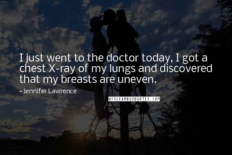 Jennifer Lawrence Quotes: I just went to the doctor today, I got a chest X-ray of my lungs and discovered that my breasts are uneven.