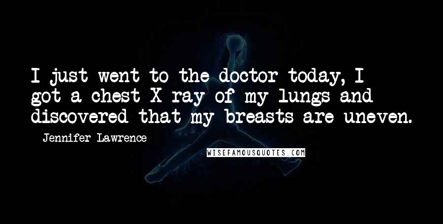 Jennifer Lawrence Quotes: I just went to the doctor today, I got a chest X-ray of my lungs and discovered that my breasts are uneven.