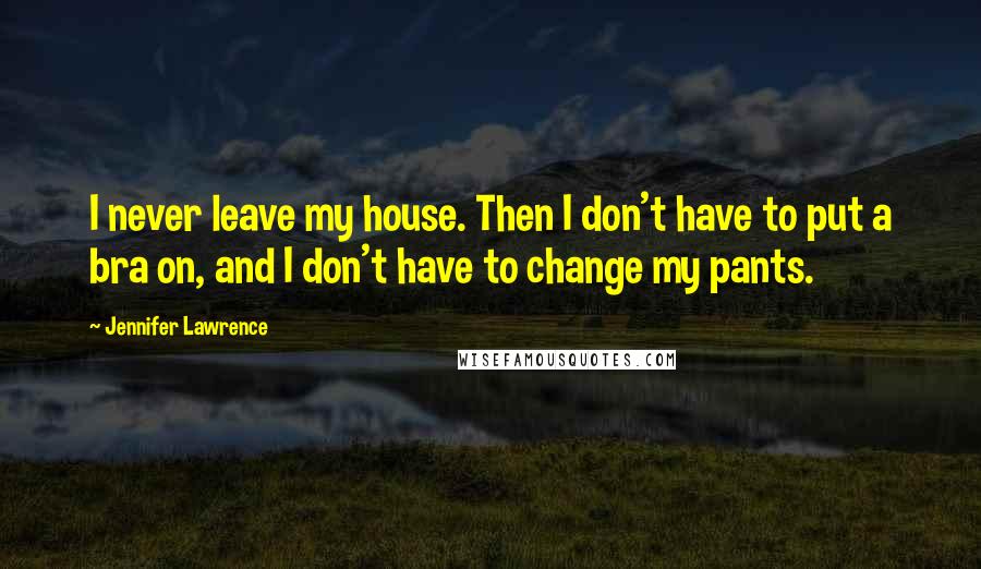 Jennifer Lawrence Quotes: I never leave my house. Then I don't have to put a bra on, and I don't have to change my pants.