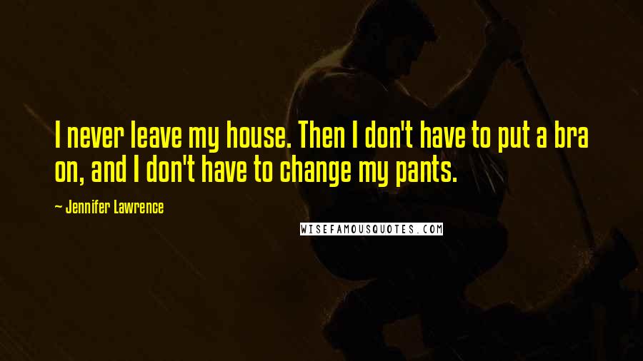 Jennifer Lawrence Quotes: I never leave my house. Then I don't have to put a bra on, and I don't have to change my pants.