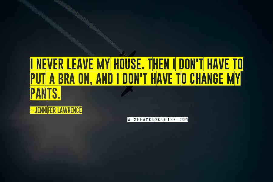 Jennifer Lawrence Quotes: I never leave my house. Then I don't have to put a bra on, and I don't have to change my pants.