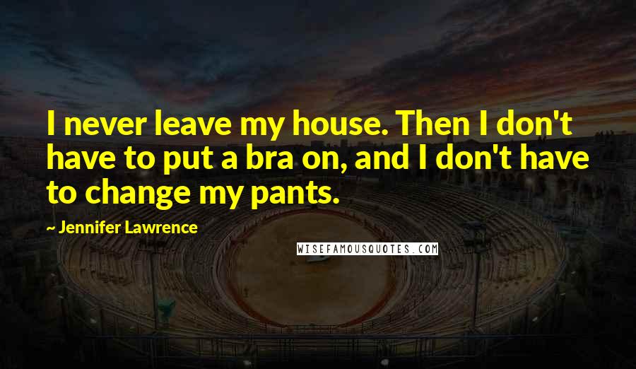 Jennifer Lawrence Quotes: I never leave my house. Then I don't have to put a bra on, and I don't have to change my pants.