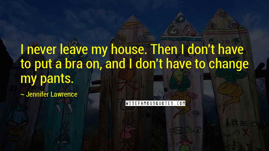 Jennifer Lawrence Quotes: I never leave my house. Then I don't have to put a bra on, and I don't have to change my pants.