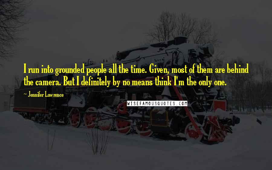 Jennifer Lawrence Quotes: I run into grounded people all the time. Given, most of them are behind the camera. But I definitely by no means think I'm the only one.
