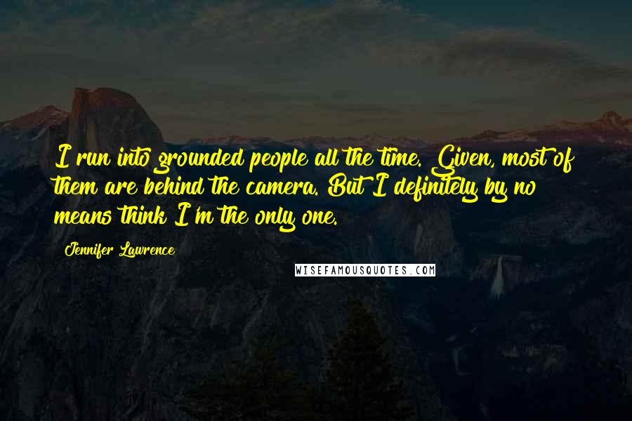 Jennifer Lawrence Quotes: I run into grounded people all the time. Given, most of them are behind the camera. But I definitely by no means think I'm the only one.