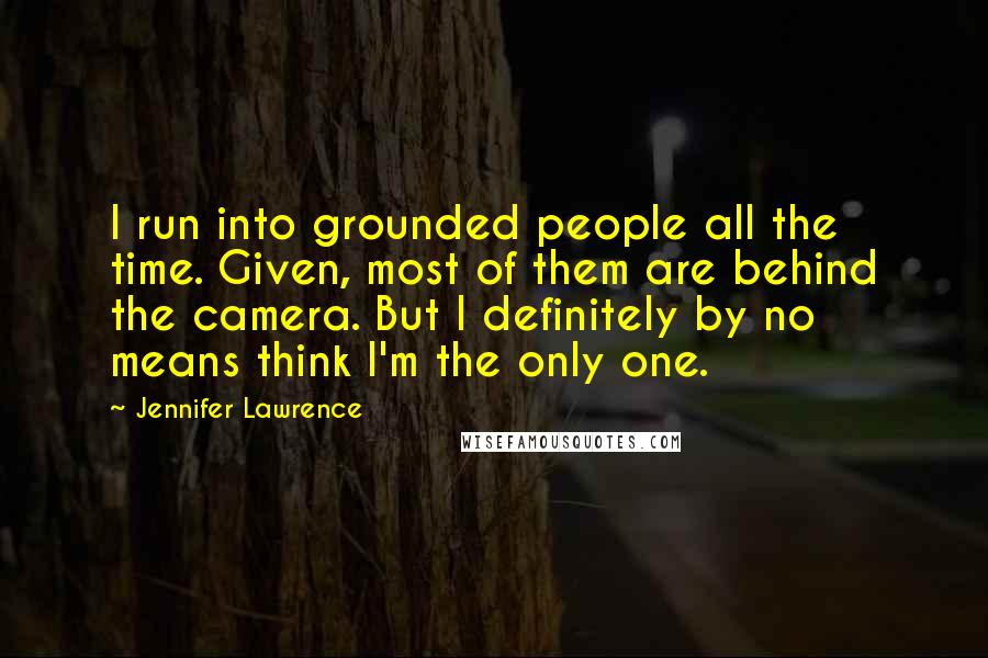 Jennifer Lawrence Quotes: I run into grounded people all the time. Given, most of them are behind the camera. But I definitely by no means think I'm the only one.