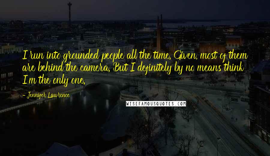 Jennifer Lawrence Quotes: I run into grounded people all the time. Given, most of them are behind the camera. But I definitely by no means think I'm the only one.
