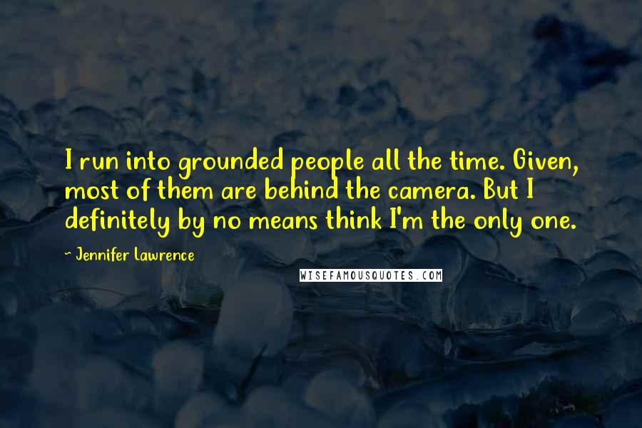 Jennifer Lawrence Quotes: I run into grounded people all the time. Given, most of them are behind the camera. But I definitely by no means think I'm the only one.