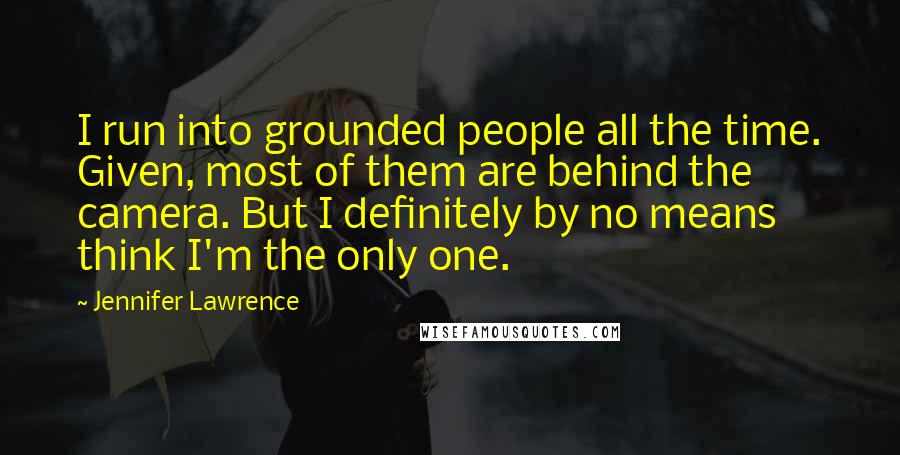 Jennifer Lawrence Quotes: I run into grounded people all the time. Given, most of them are behind the camera. But I definitely by no means think I'm the only one.